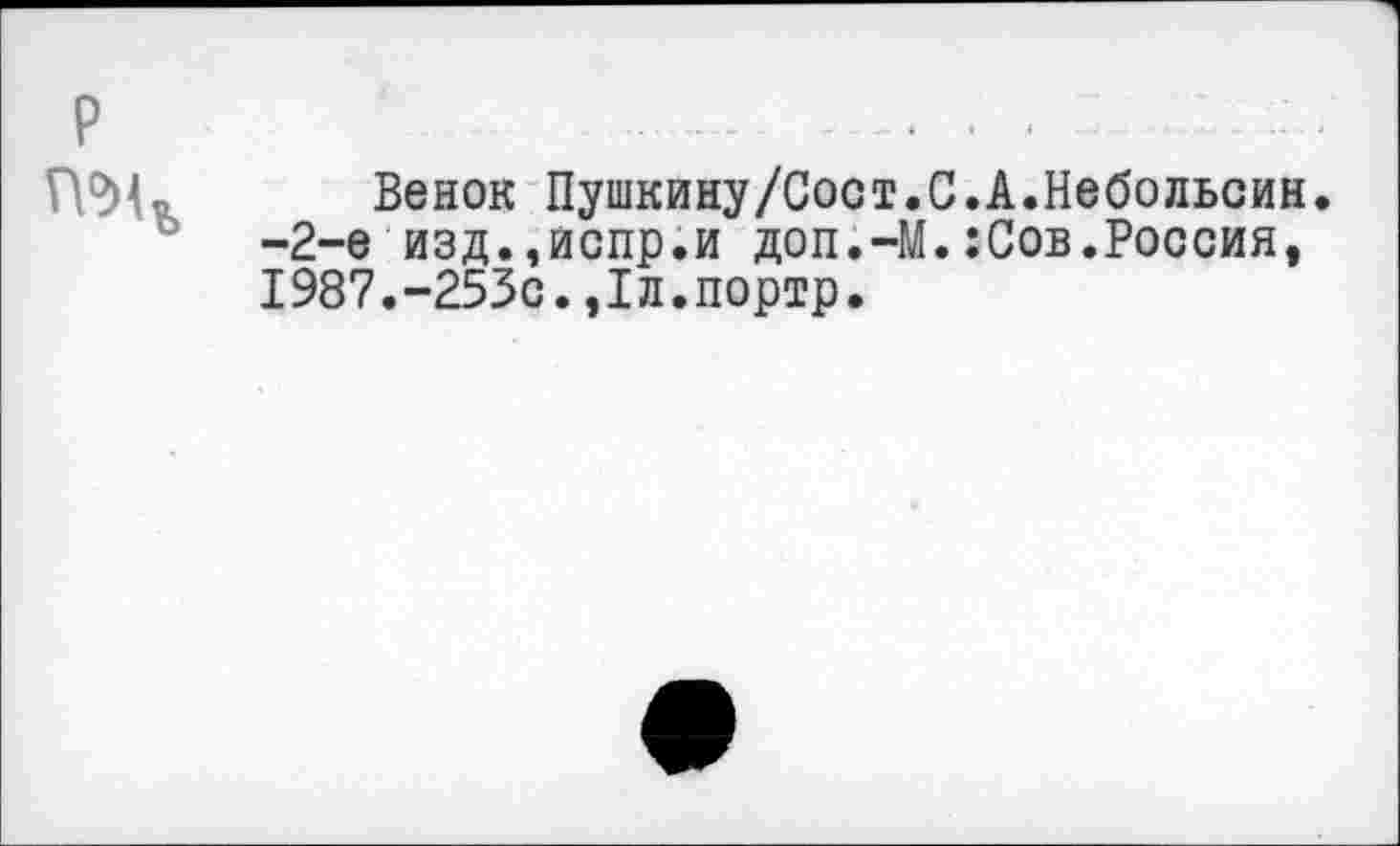 ﻿р -.......................... - -
Венок Пушкину/Сост.С.А.Небольсин. -2-е изд.,испр.и доп.-М.:Сов.Россия, 1987.-253с.,1л.портр.